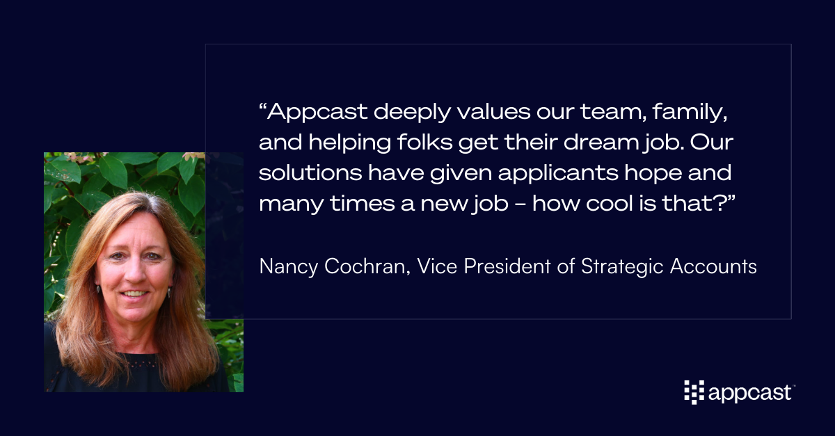 Quote from Nancy Cochran: “Appcast deeply values our team, family, and helping folks get their dream job. Our solutions have given applicants hope and many times a new job – how cool is that?”