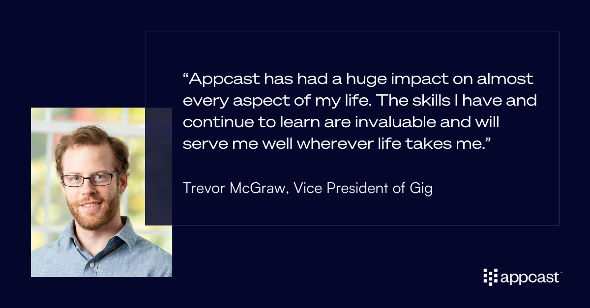 Quote from Trevor McGraw: “Appcast has had a huge impact on almost every aspect of my life. The skills I have and continue to learn are invaluable and will serve me well wherever life takes me.”