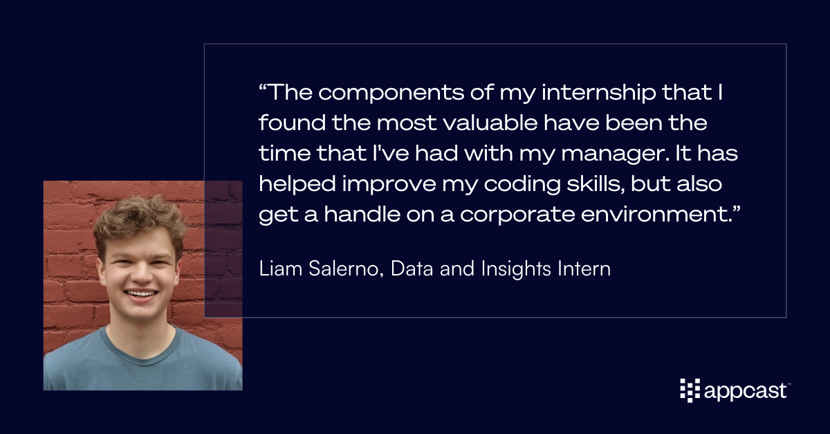 Liam Salerno quote: “The components of my internship that I found the most valuable have been the time that I've had with my manager. It has helped improve my coding skills, but also get a handle on a corporate environment.”